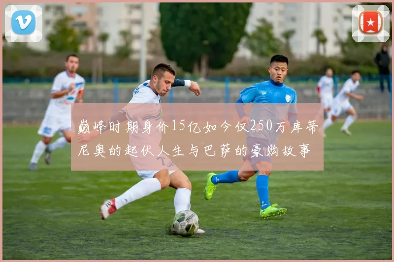 巅峰时期身价15亿如今仅250万库蒂尼奥的起伏人生与巴萨的豪购故事