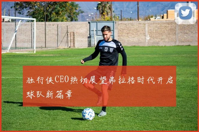 独行侠CEO热切展望弗拉格时代开启球队新篇章