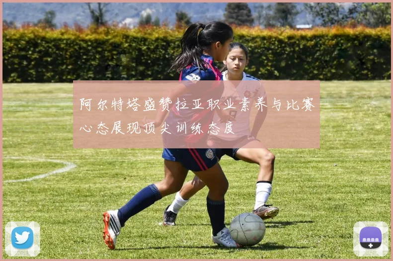 阿尔特塔盛赞拉亚职业素养与比赛心态展现顶尖训练态度