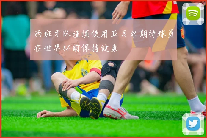西班牙队谨慎使用亚马尔期待球员在世界杯前保持健康