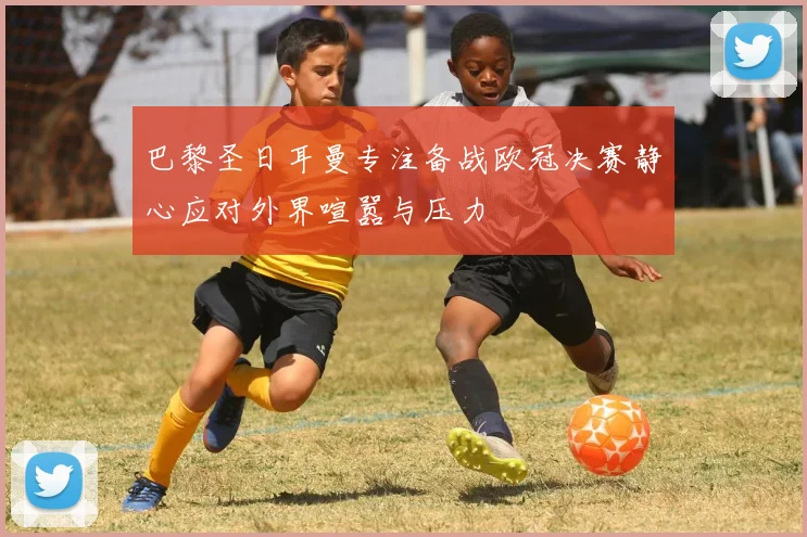 巴黎圣日耳曼专注备战欧冠决赛静心应对外界喧嚣与压力