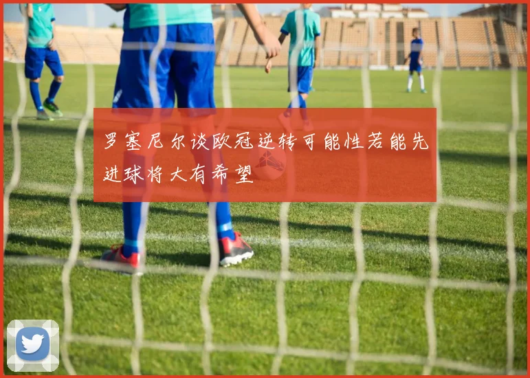 罗塞尼尔谈欧冠逆转可能性若能先进球将大有希望