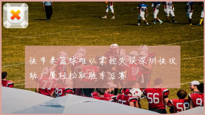 快节奏篮球难以掌控失误深圳快攻助广厦轻松取胜季后赛