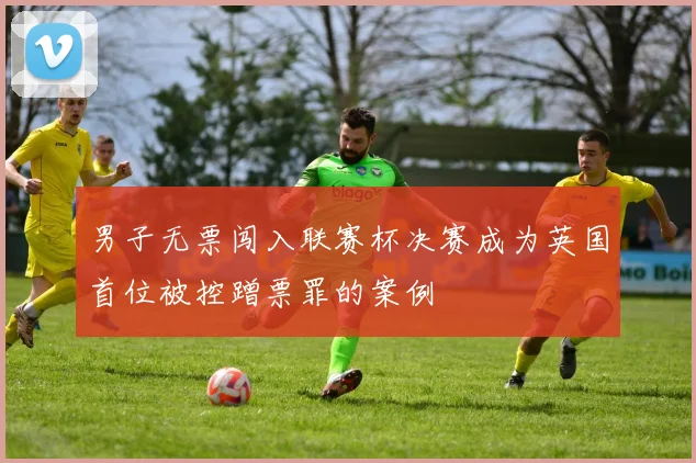 男子无票闯入联赛杯决赛成为英国首位被控蹭票罪的案例