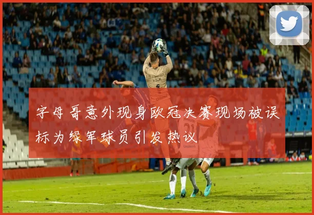 字母哥意外现身欧冠决赛现场被误标为绿军球员引发热议