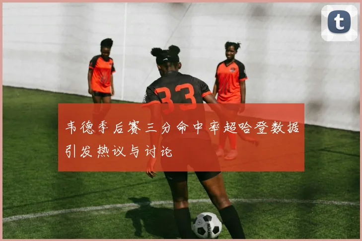 韦德季后赛三分命中率超哈登数据引发热议与讨论