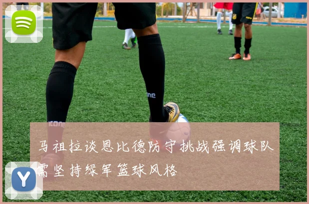 马祖拉谈恩比德防守挑战强调球队需坚持绿军篮球风格