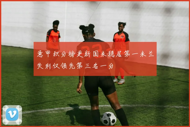 意甲积分榜更新国米稳居第一米兰失利仅领先第三名一分