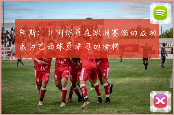 阿斯：非洲球员在欧洲赛场的成功成为巴西球员学习的榜样