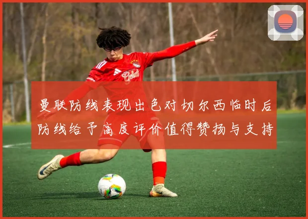 曼联防线表现出色对切尔西临时后防线给予高度评价值得赞扬与支持
