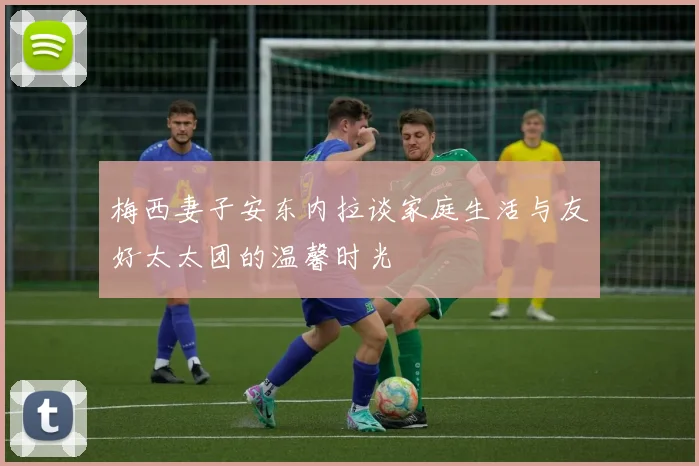 梅西妻子安东内拉谈家庭生活与友好太太团的温馨时光