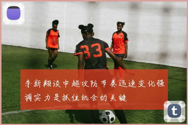 李新翔谈中超攻防节奏迅速变化强调实力是抓住机会的关键