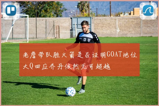 老詹带队胜火箭是否证明GOAT地位大Q回应乔丹依然无可超越