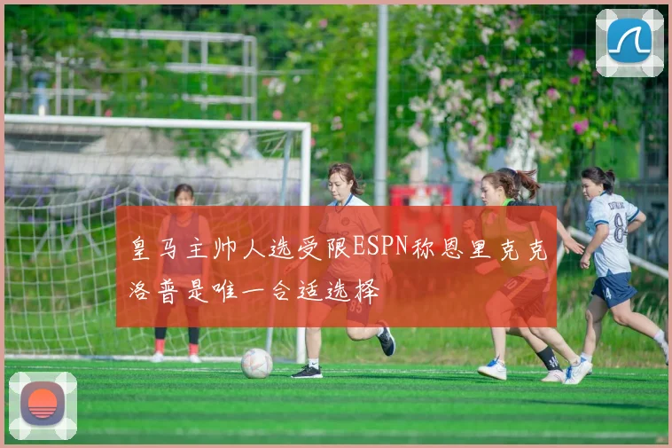 皇马主帅人选受限ESPN称恩里克克洛普是唯一合适选择