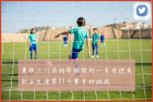 曼联三门汤姆希顿续约一年将迎来职业生涯第21个赛季的挑战