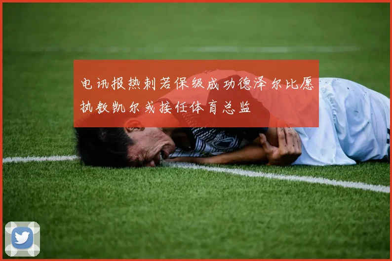 电讯报热刺若保级成功德泽尔比愿执教凯尔或接任体育总监