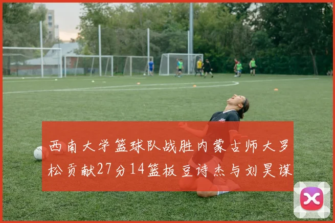 西南大学篮球队战胜内蒙古师大罗松贡献27分14篮板豆诗杰与刘昊谋表现出色