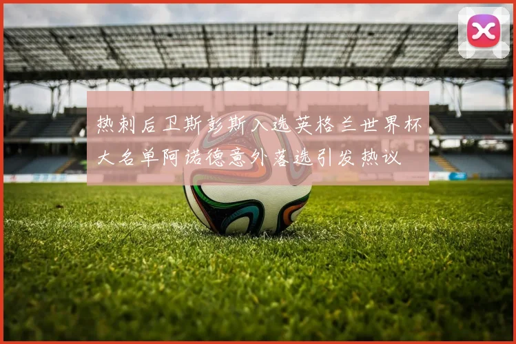 热刺后卫斯彭斯入选英格兰世界杯大名单阿诺德意外落选引发热议