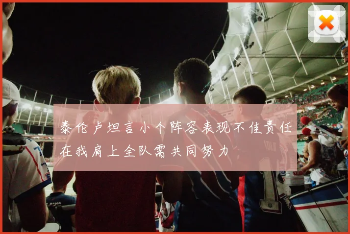 泰伦卢坦言小个阵容表现不佳责任在我肩上全队需共同努力