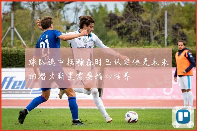 球队选中杨瀚森时已认定他是未来的潜力新星需要精心培养