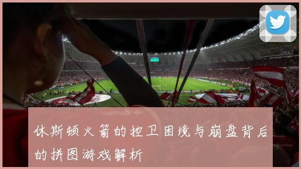 休斯顿火箭的控卫困境与崩盘背后的拼图游戏解析