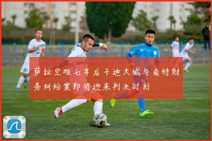 萨拉空难七年后卡迪夫城与南特财务纠纷案即将迎来判决时刻