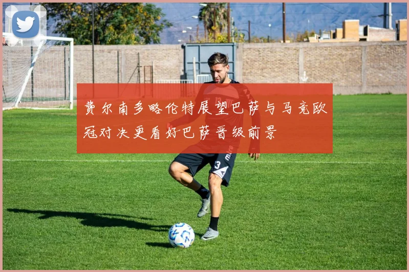 费尔南多略伦特展望巴萨与马竞欧冠对决更看好巴萨晋级前景