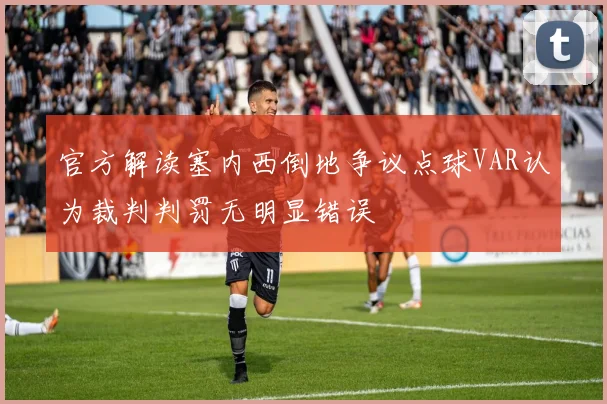 官方解读塞内西倒地争议点球VAR认为裁判判罚无明显错误