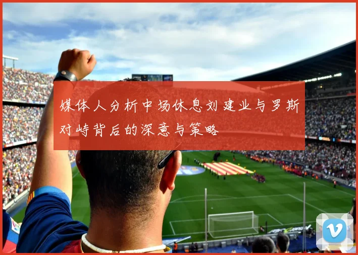 媒体人分析中场休息刘建业与罗斯对峙背后的深意与策略