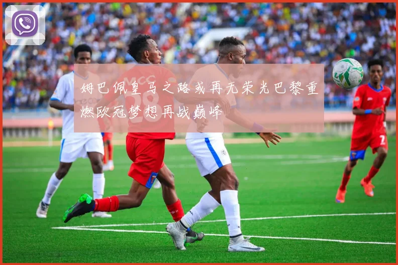 姆巴佩皇马之路或再无荣光巴黎重燃欧冠梦想再战巅峰